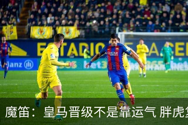 魔笛：皇马晋级不是靠运气 胖虎复出很关键